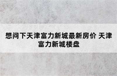 想问下天津富力新城最新房价 天津富力新城楼盘